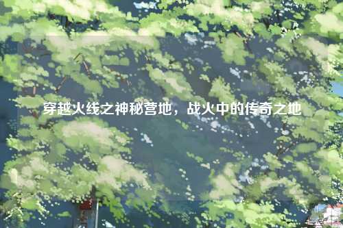 穿越火线之神秘营地，战火中的传奇之地