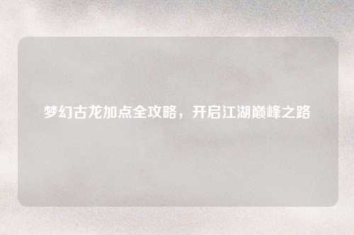 梦幻古龙加点全攻略，开启江湖巅峰之路