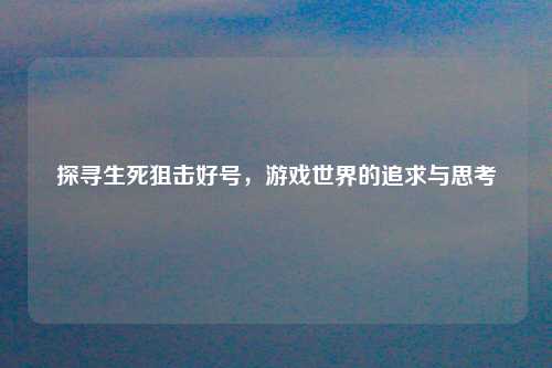 探寻生死狙击好号，游戏世界的追求与思考