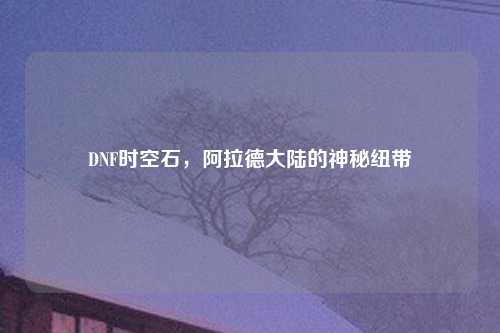 DNF时空石，阿拉德大陆的神秘纽带