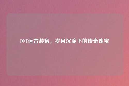 DNF远古装备，岁月沉淀下的传奇瑰宝