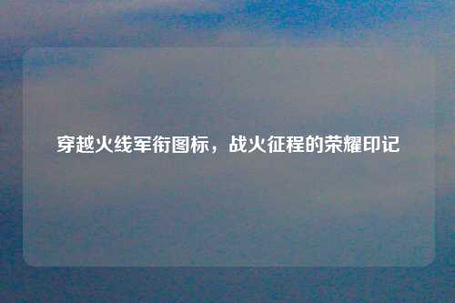 穿越火线军衔图标，战火征程的荣耀印记