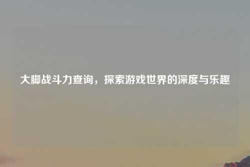 大脚战斗力查询，探索游戏世界的深度与乐趣