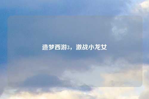 造梦西游3，激战小龙女