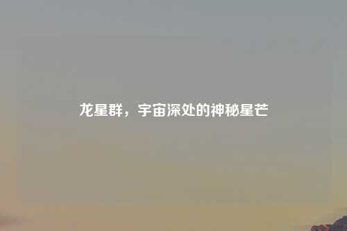 龙星群，宇宙深处的神秘星芒