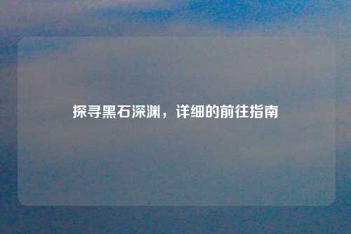 探寻黑石深渊，详细的前往指南