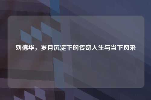 刘德华，岁月沉淀下的传奇人生与当下风采