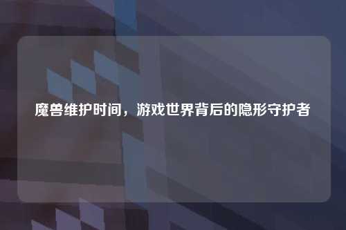 魔兽维护时间，游戏世界背后的隐形守护者