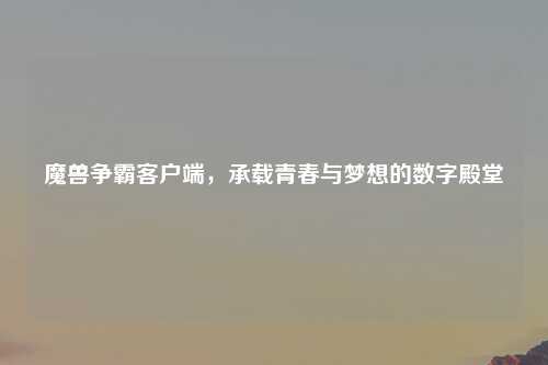 魔兽争霸客户端，承载青春与梦想的数字殿堂