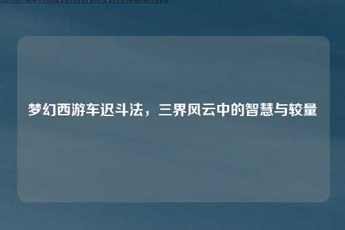 梦幻西游车迟斗法，三界风云中的智慧与较量