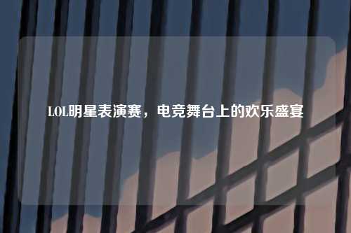 LOL明星表演赛，电竞舞台上的欢乐盛宴