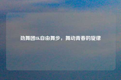 劲舞团8K自由舞步，舞动青春的旋律