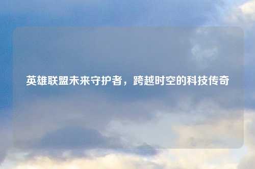 英雄联盟未来守护者，跨越时空的科技传奇