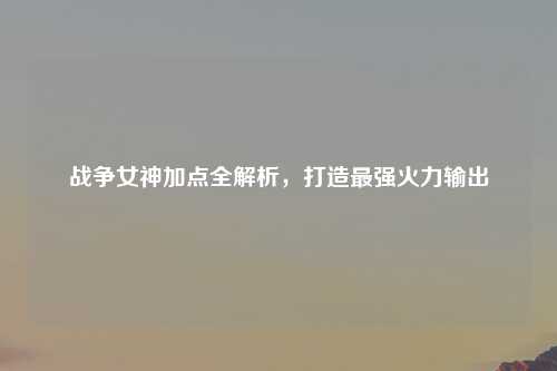 战争女神加点全解析，打造最强火力输出