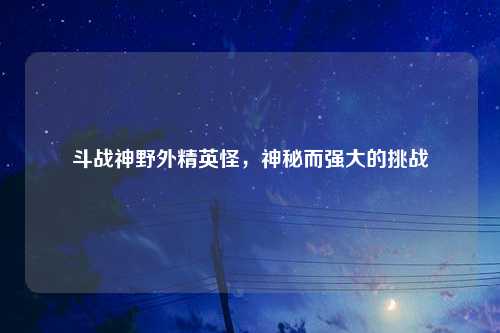 斗战神野外精英怪，神秘而强大的挑战