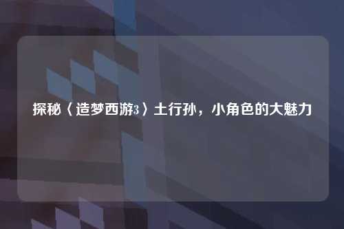 探秘〈造梦西游3〉土行孙，小角色的大魅力