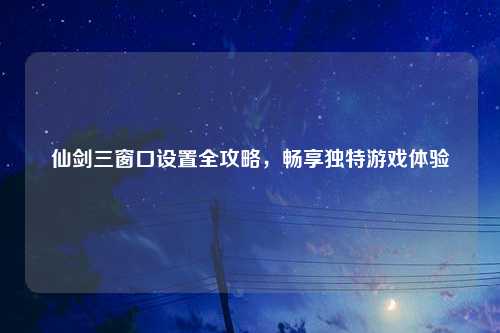 仙剑三窗口设置全攻略，畅享独特游戏体验