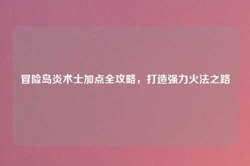 冒险岛炎术士加点全攻略，打造强力火法之路
