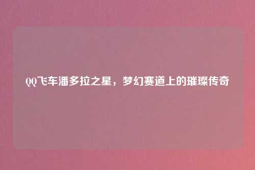 QQ飞车潘多拉之星，梦幻赛道上的璀璨传奇