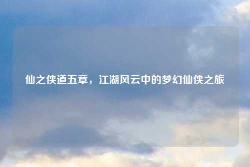 仙之侠道五章，江湖风云中的梦幻仙侠之旅