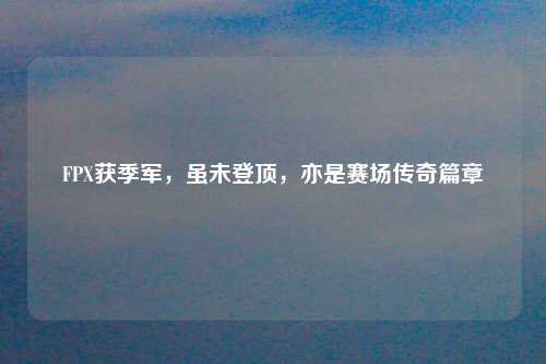 FPX获季军，虽未登顶，亦是赛场传奇篇章