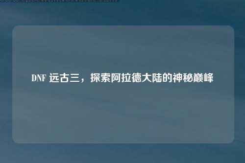 DNF 远古三，探索阿拉德大陆的神秘巅峰