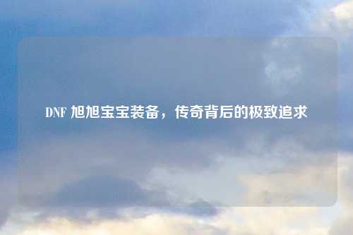 DNF 旭旭宝宝装备，传奇背后的极致追求