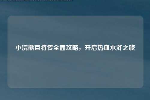 小浣熊百将传全面攻略，开启热血水浒之旅
