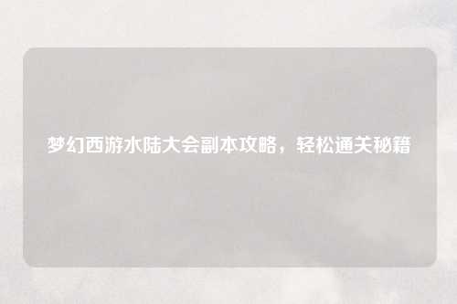 梦幻西游水陆大会副本攻略，轻松通关秘籍