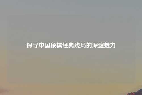 探寻中国象棋经典残局的深邃魅力