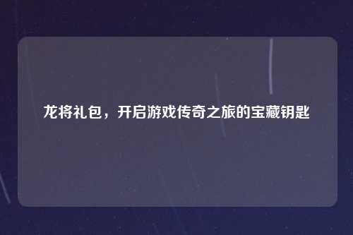龙将礼包，开启游戏传奇之旅的宝藏钥匙