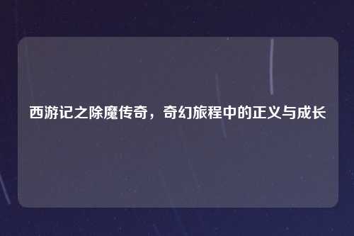 西游记之除魔传奇，奇幻旅程中的正义与成长