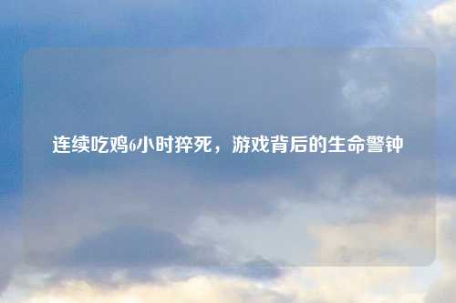 连续吃鸡6小时猝死，游戏背后的生命警钟