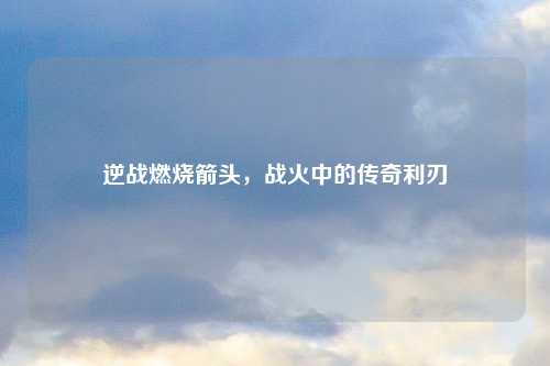 逆战燃烧箭头，战火中的传奇利刃