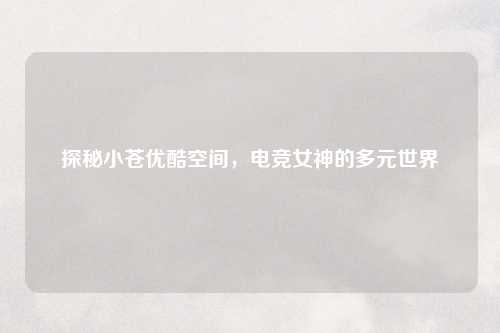 探秘小苍优酷空间，电竞女神的多元世界