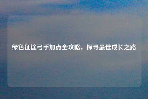 绿色征途弓手加点全攻略，探寻最佳成长之路