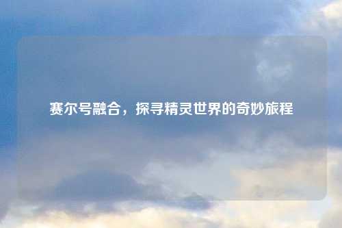 赛尔号融合，探寻精灵世界的奇妙旅程