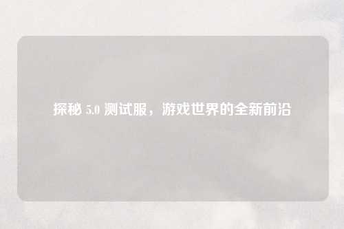 探秘 5.0 测试服，游戏世界的全新前沿