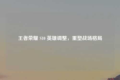 王者荣耀 S10 英雄调整，重塑战场格局
