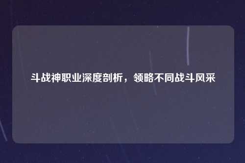 斗战神职业深度剖析，领略不同战斗风采