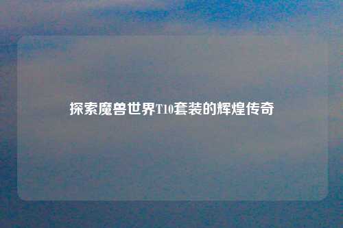 探索魔兽世界T10套装的辉煌传奇