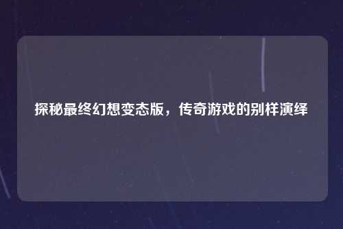 探秘最终幻想变态版，传奇游戏的别样演绎