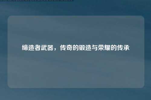 缔造者武器，传奇的锻造与荣耀的传承