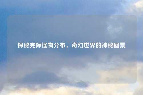 探秘完际怪物分布，奇幻世界的神秘图景