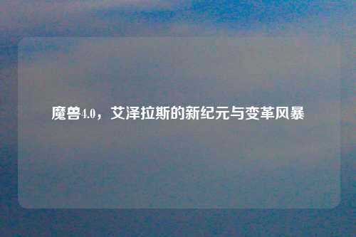 魔兽4.0，艾泽拉斯的新纪元与变革风暴