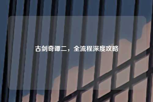古剑奇谭二，全流程深度攻略
