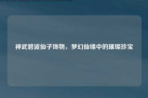 神武碧波仙子饰物，梦幻仙缘中的璀璨珍宝