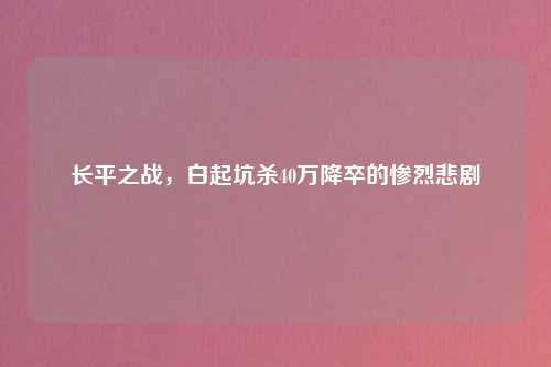 长平之战，白起坑杀40万降卒的惨烈悲剧