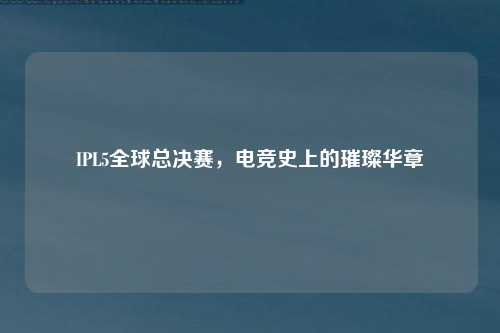 IPL5全球总决赛，电竞史上的璀璨华章