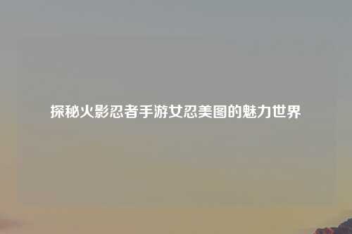 探秘火影忍者手游女忍美图的魅力世界